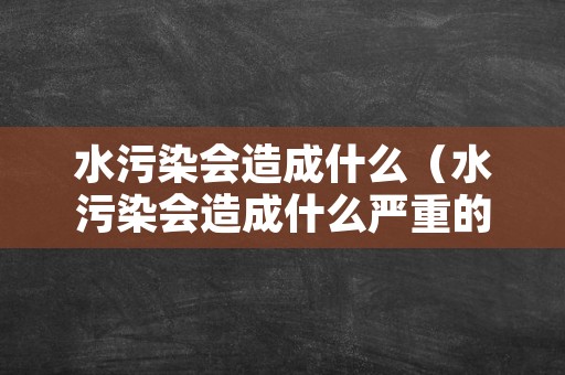 水污染会造成什么（水污染会造成什么严重的后果英文）