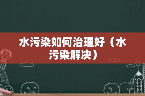 水污染如何治理好（水污染解决）