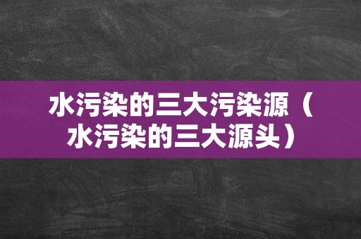 水污染的三大污染源（水污染的三大源头）