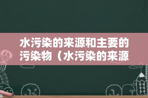 水污染的来源和主要的污染物（水污染的来源主要有哪些）