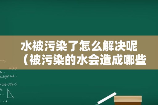 水被污染了怎么解决呢（被污染的水会造成哪些危害）