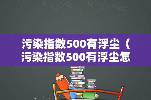 污染指数500有浮尘（污染指数500有浮尘怎么办）