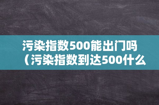 污染指数500能出门吗（污染指数到达500什么概念）