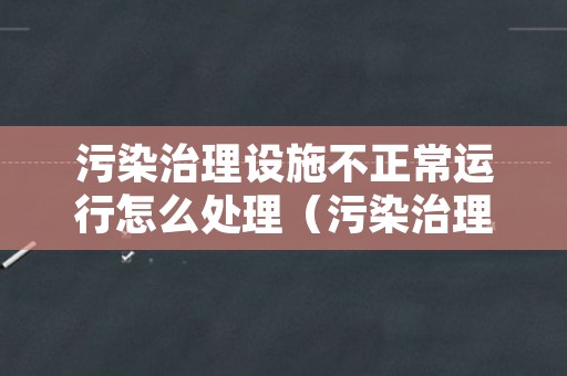 污染治理设施不正常运行怎么处理（污染治理设施不正常运行怎么处理呢）