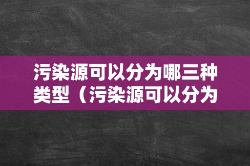 污染源可以分为哪三种类型（污染源可以分为哪三种类型的）