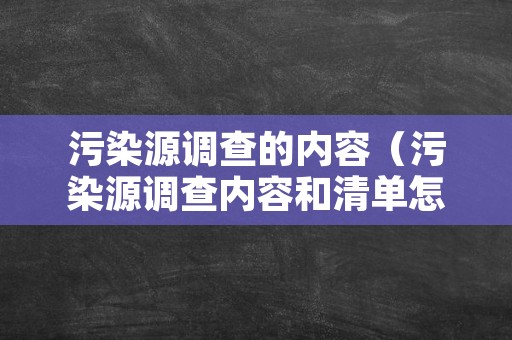 污染源调查的内容（污染源调查内容和清单怎么写）