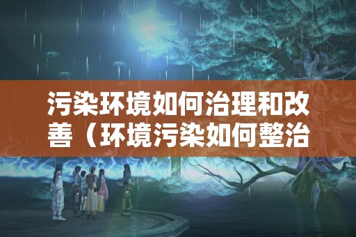 污染环境如何治理和改善（环境污染如何整治）