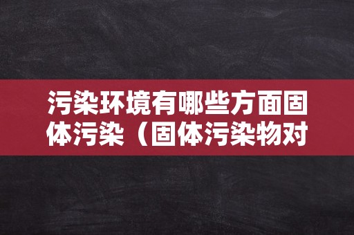 污染环境有哪些方面固体污染（固体污染物对环境的危害）