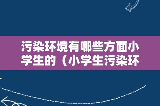 污染环境有哪些方面小学生的（小学生污染环境的作文）