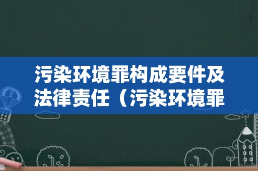 污染环境罪构成要件及法律责任（污染环境罪构成条件）