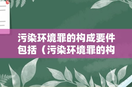 污染环境罪的构成要件包括（污染环境罪的构成要件包括哪些）