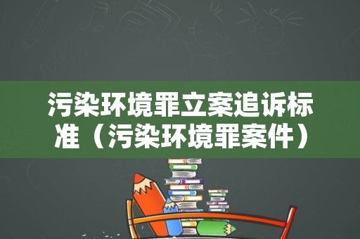 污染环境罪立案追诉标准（污染环境罪案件）