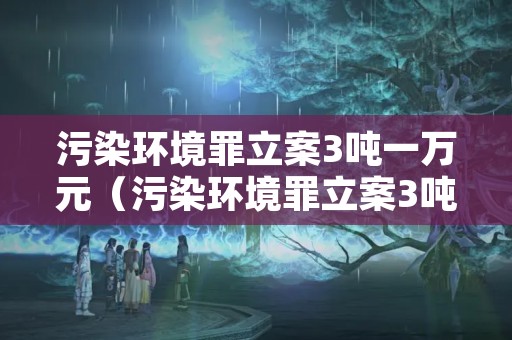 污染环境罪立案3吨一万元（污染环境罪立案3吨一万元判多久）