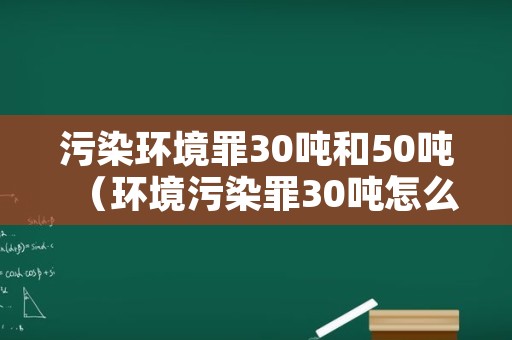 污染环境罪30吨和50吨（环境污染罪30吨怎么判）