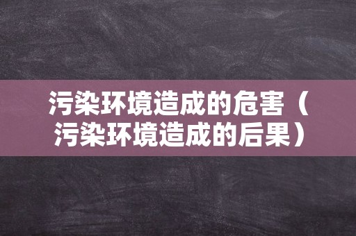 污染环境造成的危害（污染环境造成的后果）