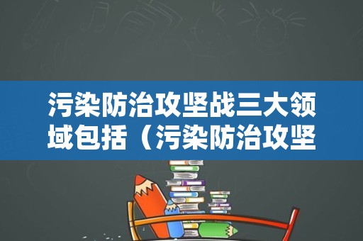 污染防治攻坚战三大领域包括（污染防治攻坚战三类目标）