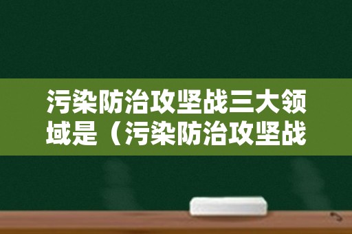 污染防治攻坚战三大领域是（污染防治攻坚战三类目标）