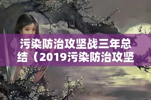 污染防治攻坚战三年总结（2019污染防治攻坚战的工作总结）