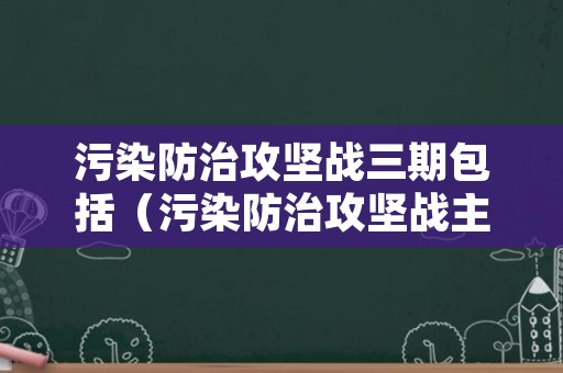 污染防治攻坚战三期包括（污染防治攻坚战主要内容）