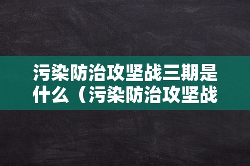 污染防治攻坚战三期是什么（污染防治攻坚战三期是指）