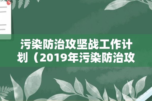 污染防治攻坚战工作计划（2019年污染防治攻坚战工作总结）