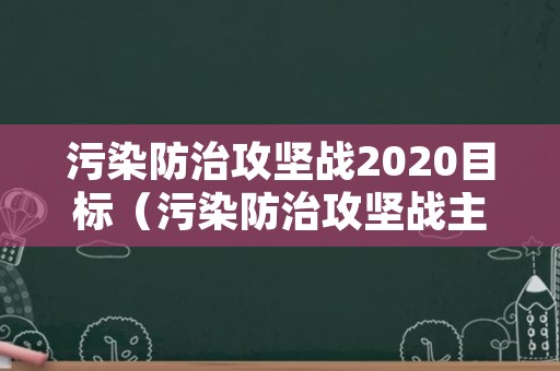 污染防治攻坚战2020目标（污染防治攻坚战主要内容）