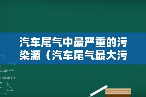 汽车尾气中最严重的污染源（汽车尾气最大污染源）