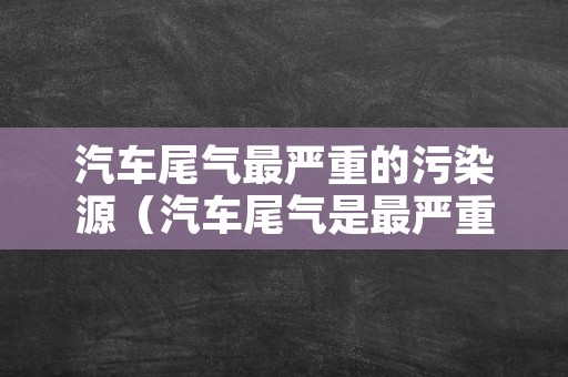 汽车尾气最严重的污染源（汽车尾气是最严重的什么污染源?）