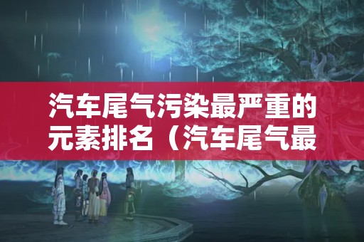 汽车尾气污染最严重的元素排名（汽车尾气最严重的污染源是什么金属）