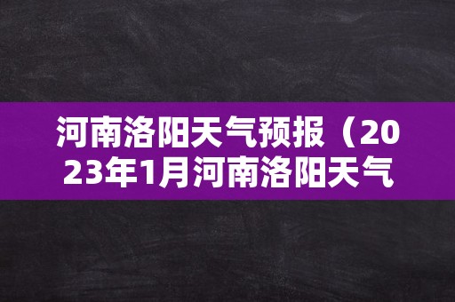 河南洛阳天气预报（2023年1月河南洛阳天气预报）