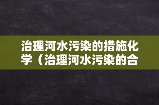 治理河水污染的措施化学（治理河水污染的合理化建议）