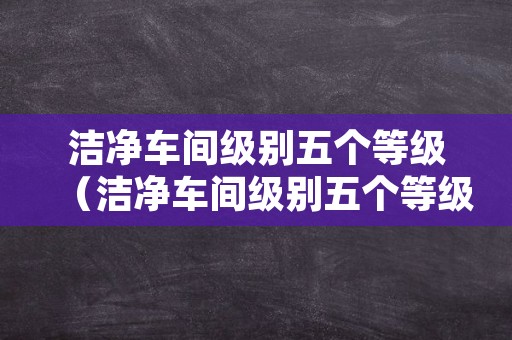 洁净车间级别五个等级（洁净车间级别五个等级abcd）