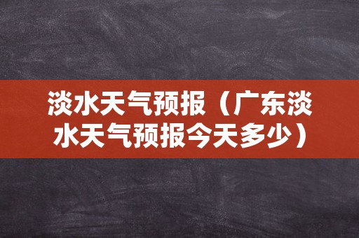 淡水天气预报（广东淡水天气预报今天多少）