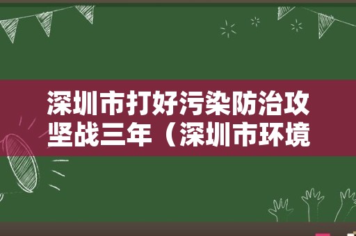 深圳市打好污染防治攻坚战三年（深圳市环境污染防治条例）