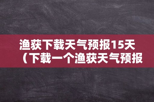 渔获下载天气预报15天（下载一个渔获天气预报）