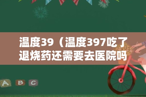 温度39（温度397吃了退烧药还需要去医院吗）