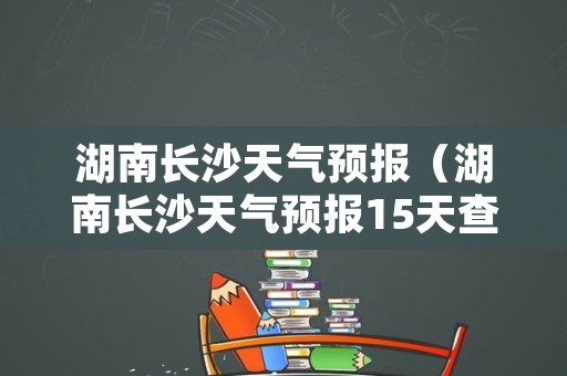 湖南长沙天气预报（湖南长沙天气预报15天查询）