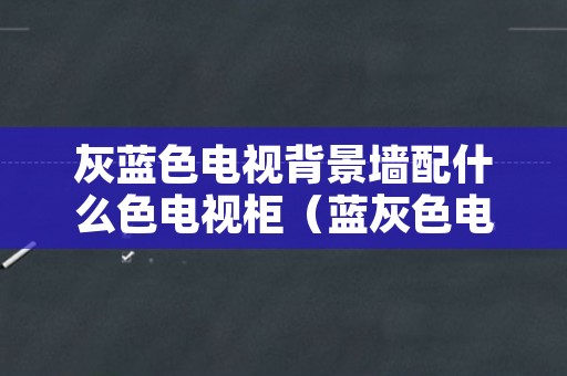 灰蓝色电视背景墙配什么色电视柜（蓝灰色电视背景墙颜色搭配）