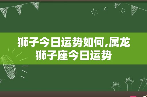 狮子今日运势如何,属龙狮子座今日运势