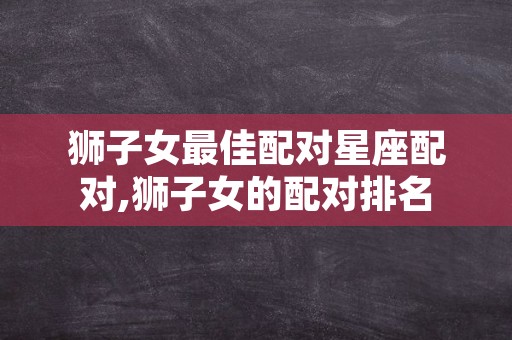 狮子女最佳配对星座配对,狮子女的配对排名