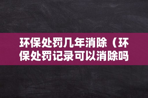 环保处罚几年消除（环保处罚记录可以消除吗?）