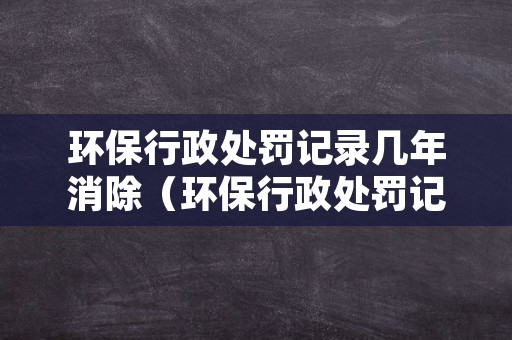 环保行政处罚记录几年消除（环保行政处罚记录几年消除一次）