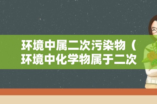 环境中属二次污染物（环境中化学物属于二次污染物有哪些）