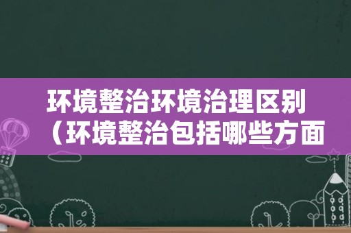 环境整治环境治理区别（环境整治包括哪些方面）