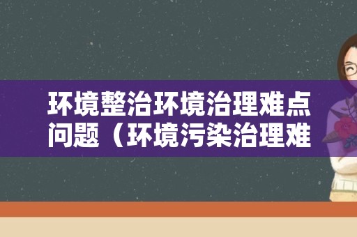 环境整治环境治理难点问题（环境污染治理难问题）