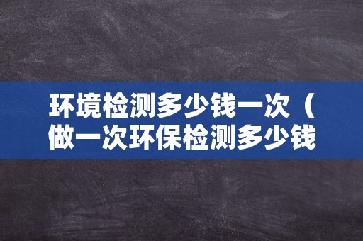 环境检测多少钱一次（做一次环保检测多少钱）