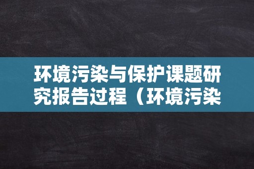 环境污染与保护课题研究报告过程（环境污染与保护研究性课题）