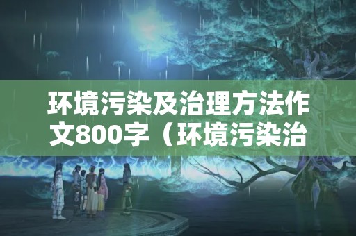 环境污染及治理方法作文800字（环境污染治理的方法有哪些）