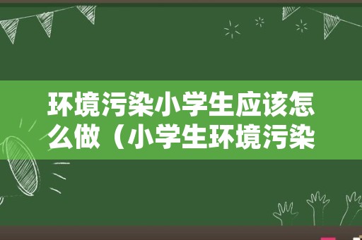 环境污染小学生应该怎么做（小学生环境污染及解决方法）