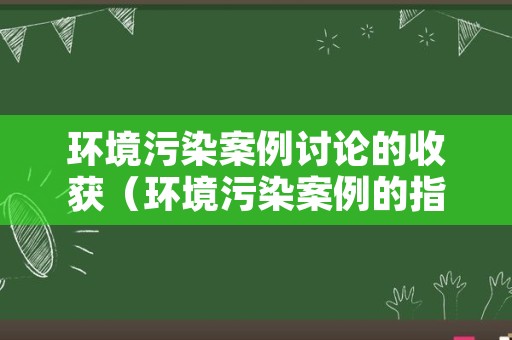 环境污染案例讨论的收获（环境污染案例的指导意义）